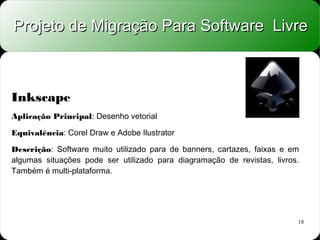 Projeto de Migração Para Software Livre



Inkscape
Aplicação Principal: Desenho vetorial

Equivalência: Corel Draw e Adobe Ilustrator

Descrição: Software muito utilizado para de banners, cartazes, faixas e em
algumas situações pode ser utilizado para diagramação de revistas, livros.
Também é multi-plataforma.




                                                                         18
 