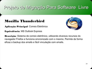Projeto de Migração Para Software Livre

Mozilla Thunderbird
Aplicação Principal: Correio Eletrônico

Equivalência: MS Outlook Express

Descrição: Sistema de correio eletrônico, utilizando diversos recursos do
navegador Firefox e funciona sincronizado com o mesmo. Permite de forma
eficaz o backup dos emails e fácil vinculação com emails.




                                                                            19
 