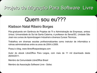 Projeto de Migração Para Software Livre

                  Quem sou eu???
 Klaibson Natal Ribeiro Borges
 Pós-graduando em Gerência de Projetos de TI e Administração de Empresas, ambos
 Unisul, Universidade do Sul de Santa Catarina, é professor do Senai/SC, Unidade São
 José nos cursos de Aprendizagem Industrial e diversos Cursos Técnicos.

 Trabalhou em diversas escolas profissionalizantes como instrutor de informática e
 rotinas administrativas entre os anos de 2004 à 2009.

 Possui o blog, www.libreofficeparaleigos.com

 Autor do ebook LibreOffice Para Leigos, com mais de 11 mil downloads deste
 26/04/2011.

 Membro da Comunidade LibreOffice Brasil

 Membro da Associação Software Livre - Solisc
 