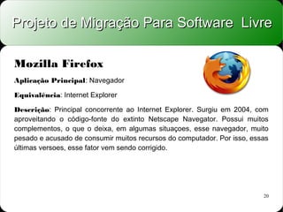 Projeto de Migração Para Software Livre

Mozilla Firefox
Aplicação Principal: Navegador

Equivalência: Internet Explorer

Descrição: Principal concorrente ao Internet Explorer. Surgiu em 2004, com
aproveitando o código-fonte do extinto Netscape Navegator. Possui muitos
complementos, o que o deixa, em algumas situaçoes, esse navegador, muito
pesado e acusado de consumir muitos recursos do computador. Por isso, essas
últimas versoes, esse fator vem sendo corrigido.




                                                                         20
 