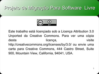 Projeto de Migração Para Software Livre



 Este trabalho está licençiado sob a Licença Attribution 3.0
 Unported da Creative Commons. Para ver uma cópia
 desta                     licença,                    visite
 http://creativecommons.org/licenses/by/3.0/ ou envie uma
 carta para Creative Commons, 444 Castro Street, Suite
 900, Mountain View, California, 94041, USA.



                                                            3
 