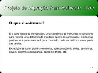 Projeto de Migração Para Software Livre


  O que é software?

  É a parte lógica do computador, uma sequência de instruções e comandos
  para realizar uma determinada atividade dentro do computador. Em termos
  práticos, é a parte mais fácil para o usuário, onde se realiza a maior parte
  das tarefas.

  Ex: edição de texto, planilha eletrônica, apresentação de slides, servidores,
  drivers, sistemas operacionais, banco de dados, etc.




                                                                              4
 