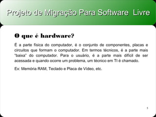 Projeto de Migração Para Software Livre

  O que é hardware?
  É a parte física do computador, é o conjunto de componentes, placas e
  circuitos que formam o computador. Em termos técnicos, é a parte mais
  “baixa” do computador. Para o usuário, é a parte mais difícil de ser
  acessada e quando ocorre um problema, um técnico em TI é chamado.

  Ex: Memória RAM, Teclado e Placa de Vídeo, etc.




                                                                      5
 