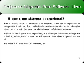 Projeto de Migração Para Software Livre

   O que é um sistema operacional?
Faz a junção entre o hardware e o software. Sem ele é impossível o
computador funcionar. É o principal software do computador por faz alocação
de recursos da máquina, para que ela tenha um perfeito funcionamento.

Apesar de ser a parte mais importante, é a parte que ele menos interage na
máquina, pois os usuários usam os aplicativos e não o sistema operacional em
si.

Ex: FreeBSD, Linux, Mac OS, Windows, etc.




                                                                           6
 