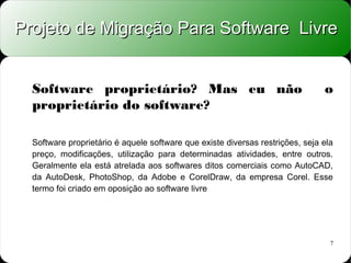 Projeto de Migração Para Software Livre


  Software proprietário? Mas eu não                                            o
  proprietário do software?

  Software proprietário é aquele software que existe diversas restrições, seja ela
  preço, modificações, utilização para determinadas atividades, entre outros.
  Geralmente ela está atrelada aos softwares ditos comerciais como AutoCAD,
  da AutoDesk, PhotoShop, da Adobe e CorelDraw, da empresa Corel. Esse
  termo foi criado em oposição ao software livre




                                                                                 7
 