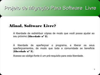 Projeto de Migração Para Software Livre


  Afinal, Software Livre?
    A liberdade de redistribuir cópias de modo que você possa ajudar ao
    seu próximo (liberdade nº 2).


    A liberdade de aperfeiçoar o programa, e liberar os seus
    aperfeiçoamentos, de modo que toda a comunidade se beneficie
    (liberdade nº 3).
    Acesso ao código-fonte é um pré-requisito para esta liberdade.




                                                                      9
 