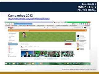 Entendendo o

MARKETING
POLÍTICO DIGITAL

Campanhas 2012
http://www.youtube.com/user/danielpirescoelho

O PROJETO DE MARKETING DIGITAL POLÍTICO | Por João Thiago Santos

 