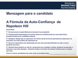 Entendendo o

MARKETING
POLÍTICO DIGITAL

Mensagem para o candidato
A Fórmula da Auto-Confiança de
Napoleon Hill
(resumido)
1º. Sei que possuo capacidade para alcançar meu propósito
2º. Pensamentos Dominantes em minha mente se transformarão em uma ação física,
transformando-se em realidade material
3º. Qualquer desejo que eu expressar em minha mente de forma persistente acabará por se
encontrar um meio prático de expressar-se
4º. Escrevo claramente uma declaração do meu alvo principal definido na vida e nunca
perderei meu foco
5º. Nenhum bem perdura se não for construído com verdade e justiça. Ajudarei as pessoas a
alcançar o que eles desejam...Induzirei muitos a servirem da mesma maneira que eu desejo
servi-los.
Farei os outros acreditarem em mim, pois eu acredito neles.

O PROJETO DE MARKETING DIGITAL POLÍTICO | Por João Thiago Santos

 