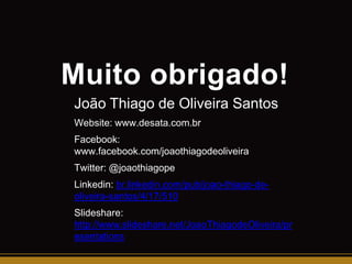 Muito obrigado!
João Thiago de Oliveira Santos
Website: www.desata.com.br
Facebook:
www.facebook.com/joaothiagodeoliveira
Twitter: @joaothiagope
Linkedin: br.linkedin.com/pub/joao-thiago-deoliveira-santos/4/17/510

Slideshare:
http://www.slideshare.net/JoaoThiagodeOliveira/pr
esentations

 