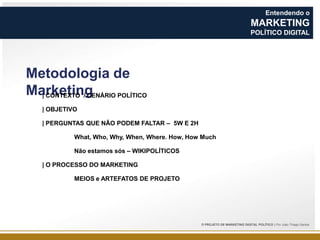Entendendo o

MARKETING
POLÍTICO DIGITAL

Metodologia de
Marketing
| CONTEXTO / CENÁRIO POLÍTICO
| OBJETIVO
| PERGUNTAS QUE NÃO PODEM FALTAR – 5W E 2H
What, Who, Why, When, Where. How, How Much
Não estamos sós – WIKIPOLÍTICOS
| O PROCESSO DO MARKETING
MEIOS e ARTEFATOS DE PROJETO

O PROJETO DE MARKETING DIGITAL POLÍTICO | Por João Thiago Santos

 