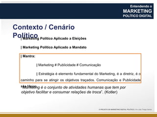 Entendendo o

MARKETING
POLÍTICO DIGITAL

Contexto / Cenário
Político Político Aplicado a Eleições
| Marketing
| Marketing Político Aplicado a Mandato

| Mantra:
| Marketing # Publicidade # Comunicação
| Estratégia é elemento fundamental do Marketing, é a diretriz, é o

caminho para se atingir os objetivos traçados. Comunicação e Publicidade
são Meios. é o conjunto de atividades humanas que tem por
“Marketing

objetivo facilitar e consumar relações de troca”. (Kotler)

O PROJETO DE MARKETING DIGITAL POLÍTICO | Por João Thiago Santos

 