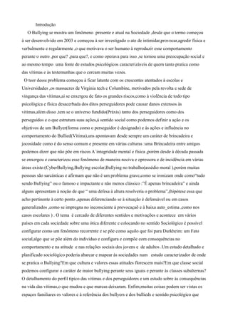 Introdução
O Bullying se mostra um fenômeno presente e atual na Sociedade ,desde que o termo começou
à ser desenvolvido em 2003 e começou à ser investigado o ato de intimidar,provocar,agredir física e
verbalmente e regularmente ,o que motivava o ser humano à reproduzir esse comportamento
perante o outro ,por que? ,para que?, e como operava para isso ,se tornou uma preocupação social e
ao mesmo tempo uma fonte de estudos psicológicos caracterizáveis de quem tanto pratica como
das vítimas e às testemunhas que o cercam muitas vezes.
O teor desse problema começou à ficar latente com os crescentes atentados à escolas e
Universidades ,os massacres de Virginia tech e Columbine, motivados pela revolta e sede de
vingança das vítimas,ai se enxergou de fato os grandes riscos,como à violência de todo tipo
psicológica e física desacerbada dos ditos perseguidores pode causar danos extensos às
vitimas,além disso ,tem se o universo fundido(Práxis) tanto dos perseguidores como dos
perseguidos e o que estrutura suas ações,á sentido social como podemos definir a ação e os
objetivos de um Bullyer(forma como o perseguidor é designado) e ás ações e influência no
comportamento do Bullied(Vítima),uns apontavam desde sempre um caráter de brincadeira e
jocosidade como é do senso comum e presente em várias culturas :uma Brincadeira entre amigos
podemos dizer que não põe em riscos A´integridade mental e física ,porém desde à década passada
se enxergou e caracterizou esse fenômeno de maneira nociva e opressora e de incidência em várias
áreas existe:(CyberBullying,Bullying escolar,Bullying no trabalho(assédio moral ),porém muitas
pessoas são sarcásticas e afirmam que não é um problema grave,como se ironizam onde como“tudo
sendo Bullying” ou o famoso e impactante e não menos clássico :”É apenas brincadeira” e ainda
alguns apresentam à noção de que “ uma defesa à altura resolveria o problema”,(hipótese essa que
acho pertinente à certo ponto ,apenas diferenciando se à situação é defensável ou em casos
generalizados ,como se impregna no inconsciente à provocaçaõ e à baixa auto_estima ,como nos
casos escolares ) . O tema é cercado de diferentes sentidos e motivações e acontece em vários
países em cada sociedade sobre uma ótica diferente e colocando no sentido Sociológico é possível
configurar como um fenômeno recorrente e se põe como aquilo que foi para Durkheim: um Fato
social,algo que se põe além do indivíduo e configura e compõe com consequências no
comportamento e na atitude e nas relações sociais dos jovens e de adultos .Um estudo detalhado e
planificado sociológico poderia abarcar e mapear às sociedades num estudo caracterizador de onde
se pratica o Bullying?Em que cultura e valores essas atitudes florescem mais?Em que classe social
podemos configurar o caráter de maior bullying perante seus iguais e perante ás classes subalternas?
O detalhamento do perfil típico das vitimas e dos perseguidores e um estudo sobre ás consequências
na vida das vítimas,o que mudou e que marcas deixaram. Enfim,muitas coisas podem ser vistas os
espaços familiares os valores e à referência dos bullyers e dos bullieds e sentido psicológico que
 