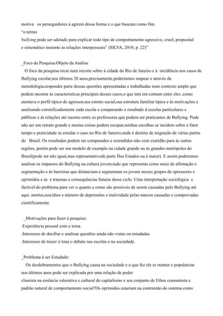 motiva os perseguidores à agirem dessa forma e o que buscam como fim.
“o termo
bullying pode ser adotado para explicar todo tipo de comportamento agressivo, cruel, proposital
e sistemático inerente às relações interpessoais” (SILVA, 2010, p. 22)”
_Foco da Pesquisa:Objeto da Análise
O foco da pesquisa recai num recorte sobre à cidade do Rio de Janeiro e à incidência nos casos de
Bullying escolar,nos últimos 20 anos,precisamente,poderíamos mapear e através da
metodologia,responder parte dessas questões apresentadas e trabalhadas num contexto amplo que
podem mostrar ás características principais desses casos,o que tem em comum entre eles ,como
atentava o perfil tipico de agressor,seu estrato social,sua estrutura familiar típica e ás motivações e
analisando estratificadamente cada escola e comparando o resultado d escolas particulares e
públicas e ás relações até mesmo entre os professores que podem ser praticantes de Bullying. Pode
não ser um retrato grande e muitas coisas podem escapar,minhas escolhas se incidem sobre o fator
tempo e praticidade se estudar o caso no Rio de Janeiro,onde é destino de migração de várias partes
do Brasil. Os resultados podem ser comparados e extendidos não com exatidão para ás outras
regiões, porém pode ser um modelo de exemplo na cidade grande ou ás grandes metrópoles do
Brasil(pode ser não igual,mas representativode parte Dos Estados ou à maior). E assim poderemos
analisar os impactos do Bullying na cultura jovem,tudo que representa como meio de afirmação e
segmentação e ás barreiras que distanciam e segmentam os jovens nesses grupos de opressores e
oprimidos e ás e traumas e consequências futuras desse ciclo. Uma interpretação sociológica e
fáctivel do problema para ver o quanto e como são possíveis de serem causadas pelo Bullying até
aqui .mortes,suicídios e número de depressões e inatividade pelas marcas causadas e comprovadas
cientificamente.
_Motivações para fazer à pesquisa:
.Experiência pessoal com o tema.
.Interesses de decifrar e analisar questões ainda não vistas ou estudadas.
.Interesses de trazer à´tona o debate nas escolas e na sociedade.
_Problema à ser Estudado:
Os desdobramentos que o Bullying causa na sociedade e o que fez ele se manter e popularizar
nos últimos anos pode ser explicada por uma relação de poder
classista na essência valorativa e cultural do capitalismo e seu conjunto de Ethos consumista e
padrão natural de comportamento social?Os oprimidos estariam na contramão do sistema como
 