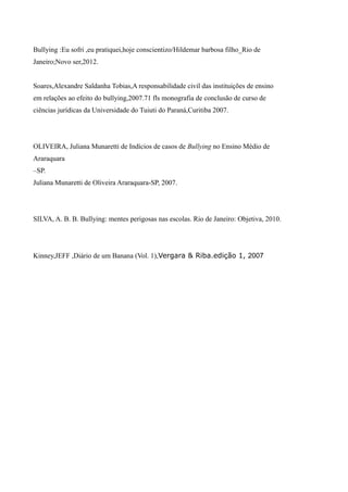 Bullying :Eu sofri ,eu pratiquei,hoje conscientizo/Hildemar barbosa filho_Rio de
Janeiro;Novo ser,2012.
Soares,Alexandre Saldanha Tobias,A responsabilidade civil das instituições de ensino
em relações ao efeito do bullying,2007.71 fls monografia de conclusão de curso de
ciências jurídicas da Universidade do Tuiuti do Paraná,Curitiba 2007.
OLIVEIRA, Juliana Munaretti de Indícios de casos de Bullying no Ensino Médio de
Araraquara
–SP.
Juliana Munaretti de Oliveira Araraquara-SP, 2007.
SILVA, A. B. B. Bullying: mentes perigosas nas escolas. Rio de Janeiro: Objetiva, 2010.
Kinney,JEFF ,Diário de um Banana (Vol. 1),Vergara & Riba.edição 1, 2007
 