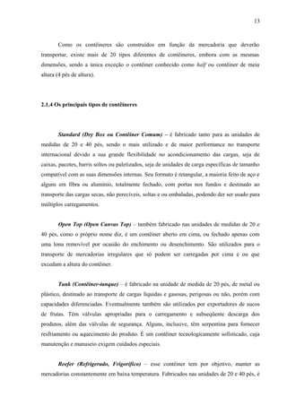 13
Como os contêineres são construídos em função da mercadoria que deverão
transportar, existe mais de 20 tipos diferentes de contêineres, embora com as mesmas
dimensões, sendo a única exceção o contêiner conhecido como half ou contêiner de meia
altura (4 pés de altura).
2.1.4 Os principais tipos de contêineres
Standard (Dry Box ou Contêiner Comum) – é fabricado tanto para as unidades de
medidas de 20 e 40 pés, sendo o mais utilizado e de maior performance no transporte
internacional devido a sua grande flexibilidade no acondicionamento das cargas, seja de
caixas, pacotes, barris soltos ou paletizados, seja de unidades de carga específicas de tamanho
compatível com as suas dimensões internas. Seu formato é retangular, a maioria feito de aço e
alguns em fibra ou alumínio, totalmente fechado, com portas nos fundos e destinado ao
transporte das cargas secas, não perecíveis, soltas e ou embaladas, podendo der ser usado para
múltiplos carregamentos.
Open Top (Open Canvas Top) – também fabricado nas unidades de medidas de 20 e
40 pés, como o próprio nome diz, é um contêiner aberto em cima, ou fechado apenas com
uma lona removível por ocasião do enchimento ou desenchimento. São utilizados para o
transporte de mercadorias irregulares que só podem ser carregadas por cima e ou que
excedam a altura do contêiner.
Tank (Contêiner-tanque) – é fabricado na unidade de medida de 20 pés, de metal ou
plástico, destinado ao transporte de cargas líquidas e gasosas, perigosas ou não, porém com
capacidades diferenciadas. Eventualmente também são utilizados por exportadores de sucos
de frutas. Têm válvulas apropriadas para o carregamento e subseqüente descarga dos
produtos, além das válvulas de segurança. Alguns, inclusive, têm serpentina para fornecer
resfriamento ou aquecimento do produto. É um contêiner tecnologicamente sofisticado, cuja
manutenção e manuseio exigem cuidados especiais.
Reefer (Refrigerado, Frigorífico) – esse contêiner tem por objetivo, manter as
mercadorias constantemente em baixa temperatura. Fabricados nas unidades de 20 e 40 pés, é
 