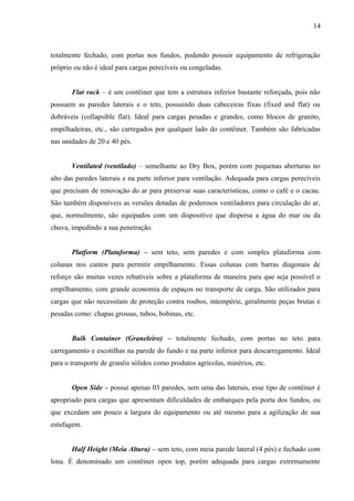 14
totalmente fechado, com portas nos fundos, podendo possuir equipamento de refrigeração
próprio ou não é ideal para cargas perecíveis ou congeladas.
Flat rack – é um contêiner que tem a estrutura inferior bastante reforçada, pois não
possuem as paredes laterais e o teto, possuindo duas cabeceiras fixas (fixed and flat) ou
dobráveis (collapsible flat). Ideal para cargas pesadas e grandes, como blocos de granito,
empilhadeiras, etc., são carregados por qualquer lado do contêiner. Também são fabricadas
nas unidades de 20 e 40 pés.
Ventilated (ventilado) – semelhante ao Dry Box, porém com pequenas aberturas no
alto das paredes laterais e na parte inferior para ventilação. Adequada para cargas perecíveis
que precisam de renovação do ar para preservar suas características, como o café e o cacau.
São também disponíveis as versões dotadas de poderosos ventiladores para circulação do ar,
que, normalmente, são equipados com um dispositivo que dispersa a água do mar ou da
chuva, impedindo a sua penetração.
Platform (Plataforma) – sem teto, sem paredes e com simples plataforma com
colunas nos cantos para permitir empilhamento. Essas colunas com barras diagonais de
reforço são muitas vezes rebatíveis sobre a plataforma de maneira para que seja possível o
empilhamento, com grande economia de espaços no transporte de carga. São utilizados para
cargas que não necessitam de proteção contra roubos, intempérie, geralmente peças brutas e
pesadas como: chapas grossas, tubos, bobinas, etc.
Bulk Container (Graneleiro) – totalmente fechado, com portas no teto para
carregamento e escotilhas na parede do fundo e na parte inferior para descarregamento. Ideal
para o transporte de granéis sólidos como produtos agrícolas, minérios, etc.
Open Side – possui apenas 03 paredes, sem uma das laterais, esse tipo de contêiner é
apropriado para cargas que apresentam dificuldades de embarques pela porta dos fundos, ou
que excedam um pouco a largura do equipamento ou até mesmo para a agilização de sua
estufagem.
Half Height (Meia Altura) – sem teto, com meia parede lateral (4 pés) e fechado com
lona. É denominado um contêiner open top, porém adequada para cargas extremamente
 