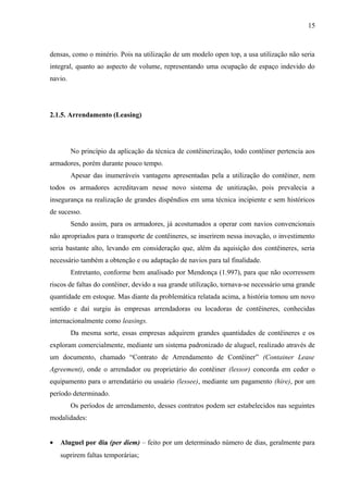 15
densas, como o minério. Pois na utilização de um modelo open top, a usa utilização não seria
integral, quanto ao aspecto de volume, representando uma ocupação de espaço indevido do
navio.
2.1.5. Arrendamento (Leasing)
No princípio da aplicação da técnica de contêinerização, todo contêiner pertencia aos
armadores, porém durante pouco tempo.
Apesar das inumeráveis vantagens apresentadas pela a utilização do contêiner, nem
todos os armadores acreditavam nesse novo sistema de unitização, pois prevalecia a
insegurança na realização de grandes dispêndios em uma técnica incipiente e sem históricos
de sucesso.
Sendo assim, para os armadores, já acostumados a operar com navios convencionais
não apropriados para o transporte de contêineres, se inserirem nessa inovação, o investimento
seria bastante alto, levando em consideração que, além da aquisição dos contêineres, seria
necessário também a obtenção e ou adaptação de navios para tal finalidade.
Entretanto, conforme bem analisado por Mendonça (1.997), para que não ocorressem
riscos de faltas do contêiner, devido a sua grande utilização, tornava-se necessário uma grande
quantidade em estoque. Mas diante da problemática relatada acima, a história tomou um novo
sentido e daí surgiu às empresas arrendadoras ou locadoras de contêineres, conhecidas
internacionalmente como leasings.
Da mesma sorte, essas empresas adquirem grandes quantidades de contêineres e os
exploram comercialmente, mediante um sistema padronizado de aluguel, realizado através de
um documento, chamado “Contrato de Arrendamento de Contêiner” (Container Lease
Agreement), onde o arrendador ou proprietário do contêiner (lessor) concorda em ceder o
equipamento para o arrendatário ou usuário (lessee), mediante um pagamento (hire), por um
período determinado.
Os períodos de arrendamento, desses contratos podem ser estabelecidos nas seguintes
modalidades:
• Aluguel por dia (per diem) – feito por um determinado número de dias, geralmente para
suprirem faltas temporárias;
 