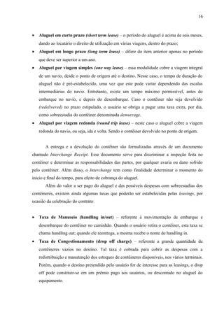 16
• Aluguel em curto prazo (short term lease) – o período do aluguel é acima de seis meses,
dando ao locatário o direito de utilização em várias viagens, dentro do prazo;
• Aluguel em longo prazo (long term lease) – difere do item anterior apenas no período
que deve ser superior a um ano.
• Aluguel por viagem simples (one way lease) – essa modalidade cobre a viagem integral
de um navio, desde o ponto de origem até o destino. Nesse caso, o tempo de duração do
aluguel não é pré-estabelecido, uma vez que este pode variar dependendo das escalas
intermediárias do navio. Entretanto, existe um tempo máximo permissível, antes do
embarque no navio, e depois do desembarque. Caso o contêiner não seja devolvido
(redelivered) no prazo estipulado, o usuário se obriga a pagar uma taxa extra, por dia,
como sobreestadia do contêiner denominada demurrage.
• Aluguel por viagem redonda (round trip lease) – neste caso o aluguel cobre a viagem
redonda do navio, ou seja, ida e volta. Sendo o contêiner devolvido no ponto de origem.
A entrega e a devolução do contêiner são formalizadas através de um documento
chamado Interchange Receipt. Esse documento serve para discriminar a inspeção feita no
contêiner e determinar as responsabilidades das partes, por qualquer avaria ou dano sofrido
pelo contêiner. Além disso, o Interchange tem como finalidade determinar o momento do
início e final do tempo, para efeito de cobrança do aluguel.
Além do valor a ser pago do aluguel e das possíveis despesas com sobreestadias dos
contêineres, existem ainda algumas taxas que poderão ser estabelecidas pelas leasings, por
ocasião da celebração do contrato:
• Taxa de Manuseio (handling in/out) – referente à movimentação de embarque e
desembarque do contêiner no caminhão. Quando o usuário retira o contêiner, esta taxa se
chama handling out; quando ele reentrega, a mesma recebe o nome de handling in.
• Taxa de Congestionamento (drop off charge) – referente a grande quantidade de
contêineres vazios no destino. Tal taxa é cobrada para cobrir as despesas com a
redistribuição e manutenção dos estoques de contêineres disponíveis, nos vários terminais.
Porém, quando o destino pretendido pelo usuário for de interesse para as leasings, o drop
off pode constituir-se em um prêmio pago aos usuários, ou descontado no aluguel do
equipamento.
 
