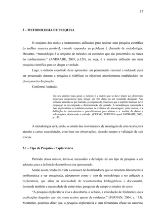 17
3 – METODOLOGIA DE PESQUISA
O conjunto dos meios e instrumentos utilizados para realizar uma pesquisa científica
da melhor maneira possível, visando responder ao problema é chamado de metodologia.
Destartes, “metodologia é o conjunto de métodos ou caminhos que são percorridos na busca
do conhecimento.” (ANDRADE, 2005, p.129), ou seja, é a maneira utilizado em uma
pesquisa científica para se chegar a verdade.
Logo, o método escolhido deve apresentar um pensamento racional e ordenado para
ser processado durante a pesquisa e viabilizar os objetivos anteriormente estabelecidos no
planejamento do projeto.
Conforme Andrade,
Em seu sentido mais geral, o método é a ordem que se deve impor aos diferentes
processos necessários para atingir um fim dado ou um resultado desejado. Nas
ciências entende-se por método, o conjunto de processos que o espírito humano deve
empregar na investigação e demonstração da verdade. A metodologia contempla a
fase exploratória es estabelecimentos de critérios de amostragem, entre outros, e a
definição de instrumentos e procedimentos para síntese e a análise de dados e
informações, destacando o método. (CERVO; BERVIAN apud ANDRADE, 2005,
p. 131)
A metodologia será, então, o estudo dos instrumentos de montagem de uma teoria para
atender a certas necessidades, com base em observações, visando sempre a validação de tais
teorias.
3.1 – Tipo de Pesquisa - Exploratória
Partindo dessa análise, torna-se necessário a definição de um tipo de pesquisa a ser
adotado, para a definição do problema ora apresentado.
Sendo assim, tendo em vista a escassez de doutrinadores que se remetem diretamente a
problemática a ser pesquisada, adotaremos como o tipo de metodologia a ser aplicado a
exploratória, que além da necessidade de levantamentos bibliográficos e documental,
demanda também a necessidade de entrevistas, pesquisas de campo e estudos de casos.
“A pesquisa exploratória visa a descoberta, o achado, a elucidação de fenômenos ou a
explicações daqueles que não eram aceitos apesar de evidentes.” (FERNAN, 2004, p. 153).
Mormente, podemos dizer que, a pesquisa exploratória é uma ferramenta eficaz no aumento
 