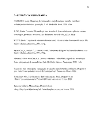 20
5 – REFERÊNCIA BIBLIOGRÁFICA
ANDRADE, Maria Margarida de. Introdução à metodologia do trabalho científico:
elaboração de trabalho na graduação. 7. ed. São Paulo: Atlas, 2005. 174p.
JUNG, Carlos Fernando. Metodologia para pesquisa & desenvolvimento: aplicada a novas
tecnologias, produtos e processos. Rio de Janeiro: Axcel Books, c2004. 312p
KEEDI, Samir. Logística de transporte internacional: veículo prático de competitividade. São
Paulo: Edições Aduaneiras, 2001. 134p.
MENDONÇA, Paulo C. C.; KEEDI, Samir. Transportes e seguros no comércio exterior. São
Paulo: Edições Aduaneiras, 1997. 190p.
PORTO, Marcos Maia; SILVA, Cláudio Ferreira da. Transportes, seguros e a distribuição
física internacional de mercadorias. 2.ed. São Paulo: Edições Aduaneiras, 2003. 162p.
Requisitos para o transporte e circulação de veículos transportando contêineres. Disponível
em: <http://www.guiadotrc.com.br/lei/conteiner/asp> Acesso em 18 nov. 2006
Rotmeister, Alex. Movimentação de Contêineres no Brasil. Disponível em
<http: // cbcconteiner.org.br/Portoss%201.htm> Acesso em 18 nov. 2006
Teixeira, Gilberto. Metodologia. Disponível em
<http:// http://pt.wikipedia.org/wiki/Metodologia> Acesso em 20 nov. 2006
 