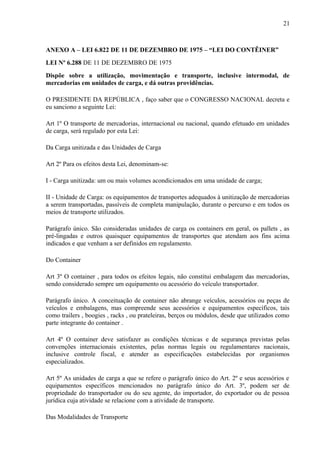 21
ANEXO A – LEI 6.822 DE 11 DE DEZEMBRO DE 1975 – “LEI DO CONTÊINER”
LEI Nº 6.288 DE 11 DE DEZEMBRO DE 1975
Dispõe sobre a utilização, movimentação e transporte, inclusive intermodal, de
mercadorias em unidades de carga, e dá outras providências.
O PRESIDENTE DA REPÚBLICA , faço saber que o CONGRESSO NACIONAL decreta e
eu sanciono a seguinte Lei:
Art 1º O transporte de mercadorias, internacional ou nacional, quando efetuado em unidades
de carga, será regulado por esta Lei:
Da Carga unitizada e das Unidades de Carga
Art 2º Para os efeitos desta Lei, denominam-se:
I - Carga unitizada: um ou mais volumes acondicionados em uma unidade de carga;
II - Unidade de Carga: os equipamentos de transportes adequados à unitização de mercadorias
a serem transportadas, passíveis de completa manipulação, durante o percurso e em todos os
meios de transporte utilizados.
Parágrafo único. São consideradas unidades de carga os containers em geral, os pallets , as
pré-lingadas e outros quaisquer equipamentos de transportes que atendam aos fins acima
indicados e que venham a ser definidos em regulamento.
Do Container
Art 3º O container , para todos os efeitos legais, não constitui embalagem das mercadorias,
sendo considerado sempre um equipamento ou acessório do veículo transportador.
Parágrafo único. A conceituação de container não abrange veículos, acessórios ou peças de
veículos e embalagens, mas compreende seus acessórios e equipamentos específicos, tais
como trailers , boogies , racks , ou prateleiras, berços ou módulos, desde que utilizados como
parte integrante do container .
Art 4º O container deve satisfazer as condições técnicas e de segurança previstas pelas
convenções internacionais existentes, pelas normas legais ou regulamentares nacionais,
inclusive controle fiscal, e atender as especificações estabelecidas por organismos
especializados.
Art 5º As unidades de carga a que se refere o parágrafo único do Art. 2º e seus acessórios e
equipamentos específicos mencionados no parágrafo único do Art. 3º, podem ser de
propriedade do transportador ou do seu agente, do importador, do exportador ou de pessoa
jurídica cuja atividade se relacione com a atividade de transporte.
Das Modalidades de Transporte
 