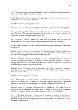 22
Art 6º Transporte nacional ou doméstico é aquele em que o ponto de embarque da mercadoria
e o destino estão situados em território brasileiro.
Art 7º Transporte internacional é aquele em que o ponto de embarque de mercadoria e o
destino estão situados em países diferentes.
Art 8º Quanto à forma, o transporte pode ser:
I - Modal - quando a mercadoria é transportada utilizando-se apenas um meio de transportes;
II - Segmentado - quando se utilizam veículos diferentes e são contratados separadamente os
vários serviços e os diferentes transportadores que terão a seu cargo a condução da
mercadoria do ponto de expedição até o destino final;
III - Sucessivo - quando a mercadoria, para alcançar o destino final, necessitar ser
transbordada para prosseguimento em veículo da mesma modalidade de transporte;
IV - Intermodal - quando a mercadoria é transportada utilizando-se duas ou mais modalidades
de transporte.
Parágrafo único. A coleta e a movimentação de mercadorias para unitização, bem como as
operações depois da sua entrega no local de destino estabelecido no contrato de transporte,
não caracterizam transporte intermodal nem dele fazem parte.
Art 9º O transporte doméstico de container , em todo o território nacional, só poderá ser
realizado por empresa brasileira de reconhecida idoneidade técnica, comercial e financeira,
dirigida por brasileiros e cuja capital social seja, em pelo menos dois terços, pertencente a
brasileiros e representado por ações nominativas.
Parágrafo único. As empresas que, na data desta Lei, venham explorando o transporte
doméstico de container , deverão satisfazer, no prazo de 18 (dezoito) meses, os requisitos
estabelecidos neste artigo.
Dos Serviços de Transportes em Container
Art 10. O transporte em container em todo o território nacional, vazio ou com mercadorias
nacionais ou estrangeiras, só poderá ser feito por empresas brasileiras de transporte
rodoviário, ferroviário, de navegação aérea ou marítima, conforme definido no Art. 9º.
Parágrafo único. As empresas transportadoras são responsáveis pelos dispositivos de
segurança, pela inviolabilidade dos lacres, selos e sinetes, bem como pelas mercadorias
contidas no container , durante o período em que estiver sob sua responsabilidade.
Art 11. O Container estrangeiro e seus acessórios específicos só poderão ser utilizadas no
transporte de mercadorias do comércio do País uma única vez e no seu deslocamento entre o
ponto em que for esvaziado até o ponto onde for receber mercadoria em exportação, ou de seu
reembarque para o exterior.
 