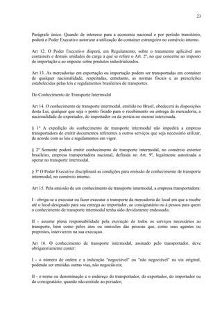 23
Parágrafo único. Quando de interesse para a economia nacional e por período transitório,
poderá o Poder Executivo autorizar a utilização do container estrangeiro no comércio interno.
Art 12. O Poder Executivo disporá, em Regulamento, sobre o tratamento aplicável aos
containers e demais unidades de carga a que se refere o Art. 2º, no que concerne ao imposto
de importação e ao imposto sobre produtos industrializados.
Art 13. As mercadorias em exportação ou importação podem ser transportadas em container
de qualquer nacionalidade, respeitadas, entretanto, as normas fiscais e as prescrições
estabelecidas pelas leis e regulamentos brasileiros de transportes.
Do Conhecimento de Transporte Intermodal
Art 14. O conhecimento de transporte intermodal, emitido no Brasil, obedecerá às disposições
desta Lei, qualquer que seja o ponto fixado para o recebimento ou entrega de mercadoria, a
nacionalidade do exportador, do importador ou da pessoa no mesmo interessada.
§ 1º A expedição do conhecimento de transporte intermodal não impedirá a empresa
transportadora de emitir documentos referentes a outros serviços que seja necessário utilizar,
de acordo com as leis e regulamentos em vigor.
§ 2º Somente poderá emitir conhecimento de transporte intermodal, no comércio exterior
brasileiro, empresa transportadora nacional, definida no Art. 9º, legalmente autorizada a
operar no transporte intermodal.
§ 3º O Poder Executivo disciplinará as condições para emissão de conhecimento de transporte
intermodal, no comércio interno.
Art 15. Pela emissão de um conhecimento de transporte intermodal, a empresa transportadora:
I - obriga-se a executar ou fazer executar o transporte da mercadoria do local em que a recebe
até o local designado para sua entrega ao importador, ao consignatário ou à pessoa para quem
o conhecimento de transporte intermodal tenha sido devidamente endossado;
II - assume plena responsabilidade pela execução de todos os serviços necessários ao
transporte, bem como pelos atos ou omissões das pessoas que, como seus agentes ou
prepostos, intervierem na sua execuçao.
Art 16. O conhecimento de transporte intermodal, assinado pelo transportador, deve
obrigatoriamente conter:
I - o número de ordem e a indicação "negociável" ou "não negociável" na via original,
podendo ser emitidas outras vias, não negociáveis;
II - o nome ou denominação e o endereço do transportador, do exportador, do importador ou
do consignatário, quando não emitido ao portador;
 