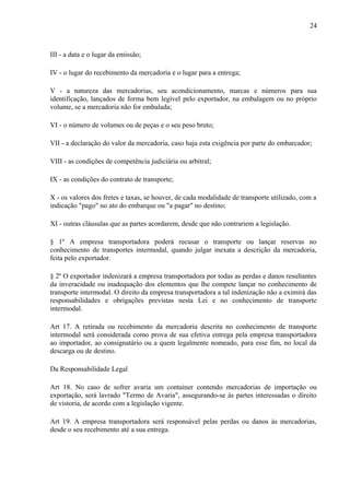 24
III - a data e o lugar da emissão;
IV - o lugar do recebimento da mercadoria e o lugar para a entrega;
V - a natureza das mercadorias, seu acondicionamento, marcas e números para sua
identificação, lançados de forma bem legível pelo exportador, na embalagem ou no próprio
volume, se a mercadoria não for embalada;
VI - o número de volumes ou de peças e o seu peso bruto;
VII - a declaração do valor da mercadoria, caso haja esta exigência por parte do embarcador;
VIII - as condições de competência judiciária ou arbitral;
IX - as condições do contrato de transporte;
X - os valores dos fretes e taxas, se houver, de cada modalidade de transporte utilizado, com a
indicação "pago" no ato do embarque ou "a pagar" no destino;
XI - outras cláusulas que as partes acordarem, desde que não contrariem a legislação.
§ 1º A empresa transportadora poderá recusar o transporte ou lançar reservas no
conhecimento de transportes intermodal, quando julgar inexata a descrição da mercadoria,
feita pelo exportador.
§ 2º O exportador indenizará a empresa transportadora por todas as perdas e danos resultantes
da inveracidade ou inadequação dos elementos que lhe compete lançar no conhecimento de
transporte intermodal. O direito da empresa transportadora a tal indenização não a eximirá das
responsabilidades e obrigações previstas nesta Lei e no conhecimento de transporte
intermodal.
Art 17. A retirada ou recebimento da mercadoria descrita no conhecimento de transporte
intermodal será considerada como prova de sua efetiva entrega pela empresa transportadora
ao importador, ao consignatário ou a quem legalmente nomeado, para esse fim, no local da
descarga ou de destino.
Da Responsabilidade Legal
Art 18. No caso de sofrer avaria um container contendo mercadorias de importação ou
exportação, será lavrado "Termo de Avaria", assegurando-se às partes interessadas o direito
de vistoria, de acordo com a legislação vigente.
Art 19. A empresa transportadora será responsável pelas perdas ou danos às mercadorias,
desde o seu recebimento até a sua entrega.
 