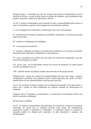 25
Parágrafo único. A mercadoria que não for entregue pela empresa transportadora no prazo
máximo de 90 dias, a contar da data fixada no contrato de transporte, será considerada como
perdida, sujeitando a empresa às indenizações cabíveis.
Art 20. A empresa transportadora será exonerada de toda a responsabilidade pelas perdas ou
danos às mercadorias, quando ocorrer qualquer das circunstâncias seguintes:
I - erro ou negligência do exportador ou embarcador, bem como do destinatário;
II - cumprimento de instruções emanadas de autoridades competentes ou de pessoa que tenha
poderes para tanto;
III - ausência ou inadequação da embalagem;
IV - vício próprio da mercadoria;
V - manuseio, embarque, estivagem ou descarga das mercadorias ou do container executados
diretamente pelo importador, consignatário ou seus prepostos;
VI - estar a mercadoria em container que não esteja sob controle do transportador e que não
possua documentação em ordem;
VII - greves, lock - out ou dificuldades opostas aos serviços de transporte, de caráter parcial
ou total, por qualquer causa; ou
VIII - explosão nuclear ou qualquer acidente decorrente do uso da energia nuclear.
Parágrafo único. Apesar das isenções de responsabilidade previstas neste artigo, a empresa
transportadora contratante será responsável pela eventual agravação das perdas ou danos,
quando fatores de sua responsabilidade concorram para causá-los.
Art 21. Na ocorrência de litígio resultante de um transporte intermodal, o foro para dirimir o
pleito será o situado no local estabelecido em cláusula constante do conhecimento de
transporte.
Parágrafo único. É facultado ao transportador e ao proprietário da mercadoria dirimir seus
pleitos recorrendo à arbitragem.
Da Prescrição e Nulidade
Art 22. As empresas transportadoras que participam da execução de contratos de transporte
intermodal, de acordo com as condições previstas neste artigo, são solidariamente
responsáveis perante o exportador ou importador. A reclamação relativa ao contrato de
transporte poderá ser dirigida pelo exportador ou pelo importador a qualquer dos
transportadores.
 