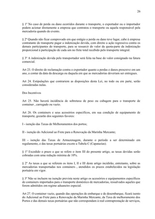 26
§ 1º No caso de perda ou dano ocorridos durante o transporte, o exportador ou o importador
podem acionar diretamente a empresa que contratou o transporte ou aquela responsável pela
mercadoria quando do evento.
§ 2º Quando não ficar comprovado em que estágio a perda ou dano teve lugar, cabe à empresa
contratante do transporte pagar a indenização devida, com direito a ação regressiva contra os
demais participantes do transporte, para se ressarcir do valor da quota-parte da indenização
proporcional à participação de cada um no frete total recebido pelo transporte integral.
§ 3º A indenização devida pelo transportador será feita na base do valor consignado na fatura
comercial.
Art 23. O direito de reclamação contra o exportador quanto a perdas e danos prescreve em um
ano, a contar da data da descarga ou daquela em que as mercadorias deveriam ser entregues.
Art 24. Estipulações que contrariem as disposições desta Lei, no todo ou em parte, serão
consideradas nulas.
Dos Incentivos
Art 25. Não haverá incidência de sobretaxa de peso ou cubagem para o transporte de
container , carregado ou vazio.
Art 26. Os containers e seus acessórios específicos, em sua condição de equipamento de
transporte, gozarão dos seguintes favores:
I - isenção das Taxas de Melhoramentos dos portos;
II - isenção do Adicional ao Frete para a Renovação da Marinha Mercante;
III - isenção das Taxas de Armazenagem, durante o período a ser determinado em
regulamento, e das taxas portuárias exceto a Tabela C (Capatazias).
§ 1º Excedido o prazo a que se refere o item III do presente artigo, as taxas devidas serão
cobradas com uma redução mínima de 10%.
§ 2º As taxas a que se referem os itens I, II e III deste artigo incidirão, entretanto, sobre as
mercadorias transportadas nos containers , atendidos os prazos estabelecidos na legislação
portuária em vigor.
§ 3º Não se incluem na isenção prevista neste artigo os acessórios e equipamentos específicos
de containers importados para o transporte doméstico de mercadorias, ressalvados aqueles que
forem admitidos em regime aduaneiro especial.
Art 27. O container vazio, quando das operações de embarque e de desembarque, ficará isento
do Adicional ao Frete para a Renovação da Marinha Mercante, da Taxa de melhoramento dos
Portos e das demais taxas portuárias que não correspondam à real contraprestação de serviços,
 