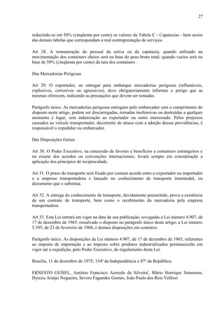 27
reduzindo-se em 50% (cinqüenta por cento) os valores da Tabela C - Capatazias - bem assim
das demais tabelas que correspondam à real contraprestação de serviços.
Art 28. A remuneração do pessoal da estiva ou da capatazia, quando utilizado na
movimentação dos containers cheios será na base do peso bruto total; quando vazios será na
base de 50% (cinqüenta por cento) da tara dos containers .
Das Mercadorias Perigosas
Art 29. O exportador, ao entregar para embarque mercadorias perigosas (inflamáveis,
explosivos, corrosivos ou agressivos), deve obrigatoriamente informar o perigo que as
mesmas oferecem, indicando as precauções que devem ser tomadas.
Parágrafo único. As mercadorias perigosas entregues pelo embarcador sem o cumprimento do
disposto neste artigo, podem ser descarregadas, tornadas inofensivas ou destruídas a qualquer
momento e lugar, sem indenização ao exportador ou outro interessado. Pelos prejuízos
causados ao veículo transportador, decorrente do atraso com a adoção dessas providências, é
responsável o expedidor ou embarcador.
Das Disposições Gerais
Art 30. O Poder Executivo, na concessão de favores e benefícios a containers estrangeiros e
no exame dos acordos ou convenções internacionais, levará sempre em consideração a
aplicação dos princípios de reciprocidade.
Art 31. O prazo do transporte será fixado por comum acordo entre o exportador ou importador
e a empresa transportadora e lançado no conhecimento de transporte intermodal, ou
documento que o substitua.
Art 32. A entrega do conhecimento de transporte, devidamente preenchido, prova a existência
de um contrato de transporte, bem como o recebimento da mercadoria pela empresa
transportadora.
Art 33. Esta Lei entrará em vigor na data de sua publicação, revogadas a Lei número 4.907, de
17 de dezembro de 1965, ressalvado o disposto no parágrafo único deste artigo; a Lei número
5.395, de 23 de fevereiro de 1968, e demais disposições em contrário.
Parágrafo único. As disposições da Lei número 4.907, de 17 de dezembro de 1965, referentes
ao imposto de importação e ao imposto sobre produtos industrializados permanecerão em
vigor até a expedição, pelo Poder Executivo, do regulamento desta Lei.
Brasília, 11 de dezembro de 1975; 154º da Independência e 87º da República.
ERNESTO GEISEL, Antônio Francisco Azeredo da Silveira', Mário Henrique Simonsen,
Dyrceu Araújo Nogueira, Severo Fagundes Gomes, João Paulo dos Reis Velloso
 