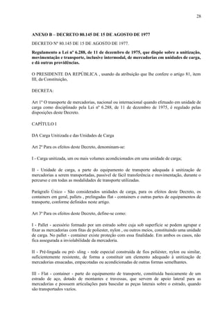 28
ANEXO B – DECRETO 80.145 DE 15 DE AGOSTO DE 1977
DECRETO Nº 80.145 DE 15 DE AGOSTO DE 1977.
Regulamento a Lei nº 6.288, de 11 de dezembro de 1975, que dispõe sobre a unitização,
movimentação e transporte, inclusive intermodal, de mercadorias em unidades de carga,
e dá outras providências.
O PRESIDENTE DA REPÚBLICA , usando da atribuição que lhe confere o artigo 81, item
III, da Constituição,
DECRETA:
Art 1º O transporte de mercadorias, nacional ou internacional quando efetuado em unidade de
carga como disciplinado pela Lei nº 6.288, de 11 de dezembro de 1975, é regulado pelas
disposições deste Decreto.
CAPÍTULO I
DA Carga Unitizada e das Unidades de Carga
Art 2º Para os efeitos deste Decreto, denominam-se:
I - Carga unitizada, um ou mais volumes acondicionados em uma unidade de carga;
II - Unidade de carga, a parte do equipamento de transporte adequada à unitização de
mercadorias a serem transportadas, passível de fácil transferência e movimentação, durante o
percurso e em todas as modalidades de transporte utilizadas.
Parágrafo Único - São considerados unidades de carga, para os efeitos deste Decreto, os
containers em geral, pallets , prelingadas flat - containers e outras partes de equipamentos de
transporte, conforme definidos neste artigo.
Art 3º Para os efeitos deste Decreto, define-se como:
I - Pallet - acessório formado por um estrado sobre cuja sob superfície se podem agrupar e
fixar as mercadorias com fitas de poliester, nylon , ou outros meios, constituindo uma unidade
de carga. No pallet - container existe proteção com essa finalidade. Em ambos os casos, não
fica assegurada a inviolabilidade da mercadoria.
II - Pré-lingada ou pré- sling - rede especial construída de fios poliéster, nylon ou similar,
suficientemente resistente, de forma a constituir um elemento adequado à unitização de
mercadorias ensacadas, empacotadas ou acondicionadas de outras formas semelhantes.
III - Flat - container - parte do equipamento de transporte, constituída basicamente de um
estrado de aço, dotado de montantes e travessas, que servem de apoio lateral para as
mercadorias e possuem articulações para bascular as peças laterais sobre o estrado, quando
são transportados vazios.
 