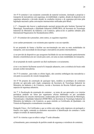 29
Art 4º O container é um recipiente construído de material resistente, destinado a propiciar o
transporte de mercadorias com segurança, inviolabilidade e rapidez, dotado de dispositivos de
segurança aduaneira e devendo atender às condições técnicas e de segurança previstas pela
legislação nacional e pelas convenções internacionais ratificadas pelo Brasil.
§ 1º - Enquanto não houver a padronização nacional promovida pelo Instituto Nacional de
Metrologia, Normalização e Qualidade Industrial (INMETRO), da Secretaria de Tecnologia
Industrial do Ministério da Indústria e do Comércio, aplica-se-ão os padrões editados pela
International Organization for Stendardization (ISO).
§ 2º - O container deve preencher, entre outros, os seguintes requisitos:
a) ter caráter permanente e ser resistente para suportar o seu uso repetido;
b) ser projetado de forma a facilitar sua movimentação em uma ou mais modalidades de
transporte, sem necessidade de descarregar a mercadoria em pontos intermediários;
c) ser provido de dispositivos que assegurem facilidade de sua movimentação particularmente
durante a transferência de um veículo para outro, em uma ou mais modalidades de transporte;
d) ser projetado de modo a permitir seu fácil enchimento e esvaziamento;
e) ter o seu interior facilmente acessível à inspeção aduaneira, sem a existência de locais onde
possam ocultar mercadorias.
Art 5º O container , para todos os efeitos legais, não constitui embalagem das mercadorias e
sim parte ou acessório do veículo transportador.
Art 6º Os projetos de construção de quaisquer tipos, modelos ou protótipos de containers
deverão ser aprovados pelo órgão competente da Secretaria de Tecnologia Industrial do
Ministério da Indústria e do Comércio, ouvida a Secretaria da Receita Federal quanto aos
aspectos de segurança aduaneira.
Art 7º A fiscalização da construção do container , os testes de sua aprovação e as vistorias
periódicas poderão ser feitos por organismos oficiais habilitados ou por sociedades
classificadoras de conceito internacional, credenciadas pelo Instituto Nacional de Metrologia,
Normalização e Qualidade Industrial (INMETRO), da Secretaria de Tecnologia Industrial do
Ministério da Indústria e do Comércio, as quais emitirão os Certificados de Qualidade e de
Vistoria de Reparações eventualmente executadas.
Parágrafo Único - Os Certificados a que se refere este artigo serão impressos em português e
francês e/ou inglês, contendo os elementos necessários à identificação do container e serão
sempre revestidos de material plástico.
Art 8º As vistorias a que se refere o artigo 7º serão efetuadas:
a) bienalmente, para constatação do perfeito estado de segurança e resistência do container;
 