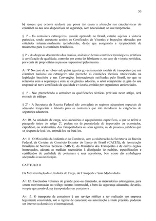 30
b) sempre que ocorrer acidente que possa dar causa a alteração nas características do
container ou dos seus dispositivos de segurança, com necessidade de sua recuperação.
§ 1º - Os containers estrangeiros, quando operando no Brasil, estarão sujeitos a vistoria
periódica, sendo entretanto aceitos os Certificados de Vistorias e Inspeções efetuadas por
entidades internacionalmente reconhecidas, desde que assegurada a reciprocidade de
tratamento para os containers brasileiros.
§ 2º - As despesas decorrentes dos ensaios, análises e demais controles tecnológicos, relativos
à certificação de qualidade, correrão por conta do fabricante e, no caso de vistoria periódica,
por conta do proprietário ou pessoa responsável pelo mesmo.
Art 9º No caso de ser observado pelos agentes governamentais modais de transportes que um
container nacional ou estrangeiro não preenche as condições técnicas estabelecidas na
legislação brasileira e nas Convenções Internacionais ratificadas pelo Brasil, no que se
relaciona com a segurança e com as exigências adueiras, o setor competente exigirá do seu
responsável novo certificado de qualidade e vistoria, emitido por organismos credenciados.
§ 1º - Não preenchendo o container as qualificações técnicas previstas neste artigo, será
retirado do tráfego.
§ 2º - A Secretaria da Receita Federal não concederá os regimes aduaneiros especiais de
admissão temporária e trânsito para os containers que não atenderem às exigências de
segurança aduaneira.
Art 10. As unidades de carga, seus acessórios e equipamentos específicos, a que se refere o
parágrafo único do artigo 2º, podem ser de propriedade do importador ou exportador,
expedidor, ou destinatário, dos transportadores ou seus agentes, ou de pessoais jurídicas que
se ocupem de locá-los, arrendá-los ou fretá-los.
Art 11. O Ministério da Indústria e do Comércio, com a colaboração da Secretaria da Receita
Federal, da Carteira de Comércio Exterior do Banco do Brasil (CACEX), da Associação
Brasileira de Normas Técnicas (ABNT), do Ministério dos Transportes e de outros órgãos
interessados, adotará as medidas necessárias à divulgação de padrões, especificações e
certificados de qualidade de containers e seus acessórios, bem como das embalagens
adequadas à sua unitização.
CAPÍTULO II
Da Movimentação das Unidades de Carga, do Transporte e Suas Modalidades
Art 12. Excetuados volumes de grande peso ou dimensão, as mercadorias estrangeiras, para
serem movimentadas no tráfego interno intermodal, a bem da segurança aduaneira, deverão,
sempre que possível, ser transportadas em containers .
Art 13. O transporte de containers é um serviço público a ser realizado por empresa
legalmente constituída, sob o regime de concessão ou autorização a título precário, podendo
ser interno ou doméstico e internacional.
 
