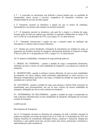 31
§ 1º - A concessão ou autorização será deferida à pessoa jurídica que, na qualidade de
transportador, preste serviço a terceiros, ocupando-se de transportes eventuais, sem
obrigatoriedade de serviços de linha regular.
§ 2º Transporte nacional ou doméstico é aquele em que os pontos de embarque,
intermediários e de destino estão situados em território brasileiro.
§ 3º - O transporte nacional ou doméstico, seja qual for a origem e o destino da carga,
somente pode ser feito por empresa que satisfaça os requisitos estabelecidos no artigo 9º da
Lei nº 6.288, de 11 de dezembro de 1975, e nos artigos 15 e 16 deste Decreto.
§ 4º - Transporte internacional é aquele em que o primeiro ponto de embarque das
mercadorias e o destino estão em países diferentes.
§ 5º - Sempre que ocorrer transbordo e transporte de mercadorias em unidades de carga, os
segmentos em território nacional do transporte internacional atenderão ao disposto no artigo
9º da Lei 6.288, de 11 de dezembro de 1975, e artigos 15 e 16, deste Decreto.
Art 14. Quanto à modalidade, o transporte de carga unitizada pode ser:
I - MODAL OU UNIMODAL - quando a unidade de carga é transportada diretamente,
utilizando um único veículo, em uma modalidade de transporte e com apenas um contrato de
transporte;
II - SEGMENTADO - quando se utilizam veículos diferentes, de uma ou mais modalidades
de transporte, em vários estágios, sendo contratados separadamente os vários serviços e os
diferentes transportadores que terão a seu cargo a condução da unidade de carga do ponto de
expedição até o destino final;
III - SUCESSIVO - quando a unidade de carga, para alcançar o destino final, necessitar ser
transbordada, para prosseguimento, por um ou mais veículos da mesma modalidade de
transporte, abrangidos por um ou mais contratos de transporte;
IV - INTERMODAL OU MULTIMODAL - quando a unidade de carga é transportada em
todo o percurso utilizando duas ou mais modalidades de transporte, abrangidas por um único
contrato de transporte.
CAPÍTULO III
Das Empresas de Transportes
Art 15. O transporte nacional ou doméstico de containers em todo o território nacional só
poderá ser realizado, nos termos do artigo 9º da Lei nº 6.288, de 11 de dezembro de 1975, por
empresa brasileira de reconhecida idoneidade técnica, comercial e financeira, dirigida por
brasileiros, e cujo capital social seja, em pelo menos dois terços, pertencente a brasileiros e
representado por ações nominativas.
 