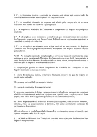 32
§ 1º - A idoneidade técnica e comercial da empresa será aferida pela comprovação da
experiência continuada dos seus dirigentes em cargos de direção.
§ 2º - A idoneidade financeira da empresa será aferida pela comprovação de recursos
suficientes para atender aos objetivos a que se propõe.
§ 3º - Competirá ao Ministério dos Transportes o cumprimento do disposto nos parágrafos
anteriores.
§ 4º - A subscrição de ações nominativas só se efetivará após prévia apreciação do Ministério
dos Transportes e aprovação pelo Banco Central do Brasil que, na oportunidade, examinará a
capacidade econômica do subscritor.
§ 5º - A infringência do disposto neste artigo implicará no cancelamento do Registro
Comercial e da autorização para funcionamento da empresa, sem prejuízo de outras sanções
que couberem.
Art 16 - As instruções destinadas à implantação do serviço de transporte intermodal de carga
unitizada, a serem baixadas pelo Ministério dos Transportes, no prazo de 60 (sessenta) dias a
partir da vigência deste Decreto, deverão estabelecer, entre outros, os seguintes elementos e
requisitos para as empresas de transporte rodoviário:
I - comprovação, perante os setores competentes do Ministério dos Transportes, do seu
Registro Comercial há mais de dois anos;
II - prova de idoneidade técnica, comercial e financeira, inclusive no que diz respeito ao
capital social realizado;
III - prova de nacionalidade de seus proprietários;
IV - prova da constituição de seu capital social;
V - prova de propriedade da frota e equipamentos especializados no transporte de containers
admitido o afretamento de veículos e equipamentos especializados e suplementares à frota
própria, até o limite de 40% (quarenta por cento) de sua capacidade de tração;
VI - prova de propriedade ou de locação de instalações adequadas, nelas incluídos armazéns,
terminais, pátios de estacionamentos e depósitos, bem como equipamentos auxiliares de
movimentação de containers ;
VII - atendimento às condições estabelecidas em leis, regulamentos, normas e instruções que
regem o transporte rodoviário de cargas.
§ 1º - Caberá ao Ministério dos Transportes, conceder autorização para funcionamento das
empresas transportadoras.
 