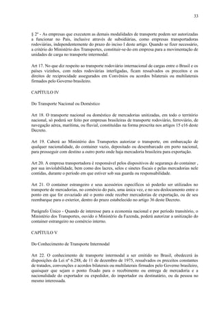 33
§ 2º - As empresas que executem as demais modalidades de transporte podem ser autorizadas
a funcionar no País, inclusive através de subsidiárias, como empresas transportadoras
rodoviárias, independentemente do prazo do inciso I deste artigo. Quando se fizer necessário,
a critério do Ministério dos Transportes, constituir-se-ão em empresa para a movimentação de
unidades de carga no transporte intermodal.
Art 17. No que diz respeito ao transporte rodoviário internacional de cargas entre o Brasil e os
países vizinhos, com redes rodoviárias interligadas, ficam ressalvados os preceitos e os
direitos de reciprocidade assegurados em Convênios ou acordos bilaterais ou multilaterais
firmados pelo Governo brasileiro.
CAPÍTULO IV
Do Transporte Nacional ou Doméstico
Art 18. O transporte nacional ou doméstico de mercadorias unitizadas, em todo o território
nacional, só poderá ser feito por empresas brasileiras de transporte rodoviário, ferroviário, de
navegação aérea, marítima, ou fluvial, constituídas na forma prescrita nos artigos 15 e16 deste
Decreto.
Art 19. Caberá ao Ministério dos Transportes autorizar o transporte, em embarcação de
qualquer nacionalidade, do container vazio, depositado ou desembarcado em porto nacional,
para prosseguir com destino a outro porto onde haja mercadoria brasileira para exportação.
Art 20. A empresa transportadora é responsável pelos dispositivos de segurança do container ,
por sua inviolabilidade, bem como dos lacres, selos e sinetes fiscais e pelas mercadorias nele
contidas, durante o período em que estiver sob sua guarda ou responsabilidade.
Art 21. O container estrangeiro e seus acessórios específicos só poderão ser utilizados no
transporte de mercadorias, no comércio do país, uma única vez, e no seu deslocamento entre o
ponto em que for esvaziado até o ponto onde receber mercadorias de exportação, ou de seu
reembarque para o exterior, dentro do prazo estabelecido no artigo 36 deste Decreto.
Parágrafo Único - Quando de interesse para a economia nacional e por período transitório, o
Ministério dos Transportes, ouvido o Ministério da Fazenda, poderá autorizar a unitização do
container estrangeiro no comércio interno.
CAPÍTULO V
Do Conhecimento de Transporte Intermodal
Art 22. O conhecimento de transporte intermodal a ser emitido no Brasil, obedecerá às
disposições da Lei nº 6.288, de 11 de dezembro de 1975, ressalvados os preceitos constantes
de tratados, convenções e acordos bilaterais ou multilaterais firmados pelo Governo brasileiro,
quaisquer que sejam o ponto fixado para o recebimento ou entrega de mercadoria e a
nacionalidade do exportador ou expedidor, do importador ou destinatário, ou da pessoa no
mesmo interessada.
 