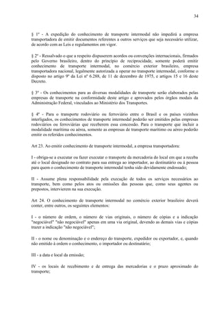 34
§ 1º - A expedição do conhecimento de transporte intermodal não impedirá a empresa
transportadora de emitir documentos referentes a outros serviços que seja necessário utilizar,
de acordo com as Leis e regulamentos em vigor.
§ 2º - Ressalvado o que a respeito dispuserem acordos ou convenções internacionais, firmados
pelo Governo brasileiro, dentro do princípio de reciprocidade, somente poderá emitir
conhecimento de transporte intermodal, no comércio exterior brasileiro, empresa
transportadora nacional, legalmente autorizada a operar no transporte intermodal, conforme o
disposto no artigo 9º da Lei nº 6.288, de 11 de dezembro de 1975, e artigos 15 e 16 deste
Decreto.
§ 3º - Os conhecimentos para as diversas modalidades de transporte serão elaborados pelas
empresas de transporte na conformidade deste artigo e aprovados pelos órgãos modais da
Administração Federal, vinculados ao Ministério dos Transportes.
§ 4º - Para o transporte rodoviário ou ferroviário entre o Brasil e os países vizinhos
interligados, os conhecimentos de transporte intermodal poderão ser emitidos pelas empresas
rodoviários ou ferroviárias que receberem essa concessão. Para o transporte que incluir a
modalidade marítima ou aérea, somente as empresas de transporte marítimo ou aéreo poderão
emitir os referidos conhecimentos.
Art 23. Ao emitir conhecimento de transporte intermodal, a empresa transportadora:
I - obriga-se a executar ou fazer executar o transporte da mercadoria do local em que a receba
até o local designado no contrato para sua entrega ao importador, ao destinatário ou à pessoa
para quem o conhecimento de transporte intermodal tenha sido devidamente endossado;
II - Assume plena responsabilidade pela execução de todos os serviços necessários ao
transporte, bem como pelos atos ou omissões das pessoas que, como seus agentes ou
prepostos, intervierem na sua execução.
Art 24. O conhecimento de transporte intermodal no comércio exterior brasileiro deverá
conter, entre outros, os seguintes elementos:
I - o número de ordem, o número de vias originais, o número de cópias e a indicação
"negociável" "não negociável" apenas em uma via original, devendo as demais vias e cópias
trazer a indicação "não negociável";
II - o nome ou denominação e o endereço do transporte, expedidor ou exportador, e, quando
não emitido à ordem o conhecimento, o importador ou destinatário;
III - a data e local da emissão;
IV - os locais de recebimento e de entrega das mercadorias e o prazo aproximado do
transporte;
 