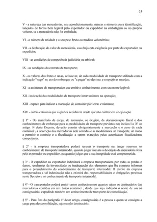 35
V - a natureza das mercadorias, seu acondicionamento, marcas e números para identificação,
lançados de forma bem legível pelo exportador ou expedidor na embalagem ou no próprio
volume, se a mercadoria não for embalada;
VI - o número de unidade e o seu peso bruto ou medida volumétrica;
VII - a declaração do valor da mercadoria, caso haja esta exigência por parte do exportador ou
expedidor;
VIII - as condições de competência judiciária ou arbitral;
IX - as condições do contrato de transporte;
X - os valores dos fretes e taxas, se houver, de cada modalidade de transporte utilizada com a
indicação "pago" no ato do embarque ou "a pagar" no destino, e respectivas moedas;
XI - a assinatura do transportador que emitir o conhecimento, com seu nome legível;
XII - indicação das modalidades de transporte intervenientes na operação;
XIII - espaço para indicar a marcação do container por letras e números;
XIV - outras cláusulas que as partes acordarem desde que não contrariem a legislação.
§ 1º - Do manifesto de carga, do romaneio, se exigido, da documentação fiscal e dos
conhecimentos de embarque para as modalidades de transporte previstas nos incisos I a IV do
artigo 14 deste Decreto, deverão constar obrigatoriamente a marcação e o peso de cada
container , a descrição das mercadorias nele contidas e as modalidades de transporte, de modo
a permitir o controle e a fiscalização a serem exercidos pelas autoridades fiscalizadoras
competentes.
§ 2º - A empresa transportadora poderá recusar o transporte ou lançar reservas no
conhecimento de transporte intermodal, quando julgar inexata a descrição da mercadoria feita
pelo exportador ou expedidor, ou quando julgar que a sua integridade está comprometida.
§ 3º - O expedidor ou exportador indenizará a empresa transportadora por todas as perdas e
danos, resultantes da inveracidade ou inadequação dos elementos que lhe compete informar
para o preenchimento do conhecimento de transporte intermodal. O direito da empresa
transportadora a tal indenização não a eximirá das responsabilidades e obrigações previstas
neste Decreto e no conhecimento de transporte intermodal.
§ 4º - O transportador poderá emitir tantos conhecimentos quantos sejam os destinatários das
mercadorias contidas em um único container , desde que seja indicado o nome de um só
consignatário, expedindo também um conhecimento de transporte de consolidação.
§ 5º - Para fins do parágrafo 4º deste artigo, consignatário é a pessoa a quem se consigna a
carga para desconsolidação, seja ou não destinatário.
 
