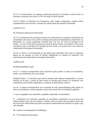 36
Art 25. O conhecimento de transporte intermodal nacional ou doméstico conterá todos os
elementos constantes dos incisos I a XIV do artigo 24 deste Decreto.
Art 26. Caberá ao Ministério dos Transportes, pelos órgãos competentes, expedir normas
complementares para emissão e controle do conhecimento de transporte intermodal.
CAPÍTULO VI
Do Transporte Internacional Intermodal
Art 27. O recebimento da mercadoria descrita no conhecimento de transporte intermodal será
considerado como prova de sua efetiva entrega pela empresa transportadora ao importador, ao
destinatário ou a quem legalmente nomeado para esse fim, no local da descarga ou de
destino , no caso de não haver protesto por parte de quem receber a mercadoria. Neste caso,
considera-se que a mercadoria foi recebida em bom estado e de acordo com o que consta do
conhecimento de transporte Intermodal.
Art 28. A coleta e a movimentação de mercadoria para unitização, bem como as operações
depois de sua entrega, no local de destino estabelecido no contrato de transporte, não
caracterizam nem fazem parte do transporte Intermodal.
CAPÍTULO II
Da Responsabilidade Legal
Art 29. A empresa transportadora será responsável pelas perdas ou danos às mercadorias,
desde o seu recebimento até a sua entrega.
Parágrafo Único - A mercadoria que não for entregue pela empresa transportadora, no prazo
máximo de 90 dias, a contar da data fixada no contrato para término do transporte, será
considerada como perdida, sujeitando-se a empresa às indenizações cabíveis.
Art 30. A empresa transportadora será exonerada de toda responsabilidade pelas perdas ou
danos às mercadorias, somente quando ocorrer uma ou mais das circunstâncias seguintes:
I - erro ou negligência do exportador, expedidor, importador ou destinatário;
II - cumprimento de instruções emanadas de autoridades competentes ou de pessoas que
tenham poderes para tanto em relação à entrada, saída ou trânsito da mercadoria, desde que
não decorra de inobservância por parte da empresa transportadora de dispositivos legais a que
está obrigada;
III - ausência ou inadequação de embalagem;
IV - Vício próprio da mercadoria;
 