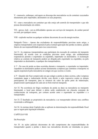 37
V - manuseio, embarque, estivagem ou descarga das mercadorias ou do container executados
diretamente pelo importador, destinatário ou seus prepostos;
VI - estar a mercadoria em container que não esteja sob controle do transportador e que não
possua documentação em ordem;
VII - graves, lock - out ou dificuldades opostas aos serviços de transporte, de caráter parcial
ou total, por qualquer causa;
VIII - explosão nuclear ou qualquer acidente decorrente do uso da energia nuclear.
Parágrafo Único - Apesar das excludentes de responsabilidades previstas neste artigo, a
empresa transportadora será responsável pela eventual agravação das perdas ou danos, quando
fatores de sua responsabilidade para isso concorrerem.
Art 31. As empresas transportadoras que participem da execução de contratos de transporte
Intermodal, de acordo com as condições previstas neste artigo, são solidariamente
responsáveis perante o exportador ou expedidor, importador ou destinatário. A reclamação
relativa ao contrato de transporte poderá ser dirigida pelo exportador ou expedidor, ou pelo
importador ou destinatário, a qualquer dos transportadores.
§ 1º - No caso de perda ou dano ocorridos durante o transporte, o exportador ou importador,
expedidor ou destinatário podem acionar diretamente a empresa que contratou o transporte ou
aquela responsável pela mercadoria no estágio em que ocorreu o evento.
§ 2º - Quando não ficar comprovado em que estágio a perda ou dano ocorreu, cabe à empresa
contratante pagar a indenização devida, com direito a ação regressiva contra os demais
participantes do transporte, para se ressarcir do valor da quota parte da indenização,
proporcional à participação de cada um no frete total do transporte.
Art 32. Na ocorrência de litígio resultante de perda ou dano na mercadoria no transporte
Intermodal, o local pare dirimir o pleito serão estabelecido em cláusula constante do
conhecimento de transporte, por comum acordo entre o exportador ou expedidor e o
transportador.
Art 33. É facultado ao proprietário da mercadoria e ao transportador dirimir seus conflitos
recorrendo a arbitragem.
Art 34. As normas deste Capítulo não se aplicam às determinações da responsabilidade fiscal
que se regem pela legislação tributária.
CAPÍTULO VIII
Da Prescrição
Art 35. As ações judiciais decorrentes do não cumprimento das responsabilidades do
transportador quanto a perdas e danos nas mercadorias deverão ser intentadas no prazo
 