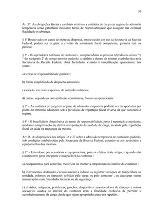 39
Art 37. As obrigações fiscais e cambiais relativas a unidades de carga em regime de admissão
temporária serão garantidas mediante termo de responsabilidade que assegure sua eventual
liquidação e cobrança.
§ 1º Ressalvados os casos de expressa dispensa, estabelecidos em ato da Secretaria da Receita
Federal, poderá ser exigida, a critério da autoridade fiscal competente, garantia real ou
pessoal.
§ 2º - Os operadores habituais de containers , compreendidas as pessoas referidas na alínea " b
" do parágrafo 2º do artigo anterior poderão, a critério e dentro de normas estabelecidas pela
Secretaria da Receita Federal, obter facilidades visando à simplificação operacional, tais
como:
a) termo de responsabilidade genérico;
b) forma simplificada de despacho aduaneiro;
c) adoção, em casos especiais, de controles indiretos;
d) outras, segundo as conveniências econômicas, fiscais ou operacionais.
§ 3º - As unidades de carga em regime de admissão temporária poderão ser reexportadas por
ponto do território aduaneiro sob a jurisdição de repartição fiscal diversa da que concedeu o
regime.
§ 4º - O beneficiário obterá baixa do termo de responsabilidade, junto à repartição concedente,
mediante comprovação da efetiva reexportação da unidade de carga, atestada pela repartição
fiscal de saída ou embarque da mesma.
Art 38. As disposições dos artigos 36 e 37 sobre a admissão temporária de containers poderão,
sob condições estabelecidas pela Secretaria da Receita Federal, estender-se aos acessórios e
equipamentos dos mesmos.
§ 1º - Entende-se por acessórios e equipamentos, para os efeitos deste artigo, e quando não
constituírem parte integrante e inseparável do container :
a) equipamentos para controlar, modificar ou manter a temperatura no interior do container ;
b) instrumentos destinados exclusivamente a indicar ou registrar variações de temperatura ou
umidade, esforços ou impactos sofridos pela carga ou pelo container , ou quaisquer outras
mensurações com finalidades técnicas ou de segurança;
c) divisões, anteparas, prateleiras, ganchos, dispositivos amortecedores de choques e outros
acessórios usados no interior do container com a finalidade exclusiva de permitir o
acondicionamento da carga, desde que sejam apropriados para uso repetido.
 