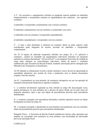 40
§ 2º - Os acessórios e equipamentos referidos no parágrafo anterior poderão ser admitidos
temporariamente e reexportados conjunta ou separadamente dos containers , nas seguintes
condições:
a) admitidos e reexportados conjuntamente com o mesmo container;
b) admitidos conjuntamente com um container e reexportados com outro;
c) admitidos com um container e reexportados separadamente;
d) admitidos separadamente e reexportados com um container .
3º - A lona e cabo destinados à cobertura de container aberto na parte superior serão
considerados parte integrante do mesmo, devendo ser admitidos e reexportados
conjuntamente.
Art 39. O regime de admissão temporária referidos nos artigos 36 e 37, aplicável a
containers , poderá ser estendido aos equipamentos rodoviários utilizados em transporte
marítimo no sistema denominado " roll-on-roll-off " e em transporte ferroviário de unidade de
carga sobre reboques ou semi-reboques rodoviários, dentro de prazos e condições
estabelecidos pela Secretaria da Receita Federal, mediante autorização prévia outorgada pelo
Ministério dos Transportes ao beneficiário.
Art 40. Quando as embarcações tiverem a bordo containers vazios, deverá ser apresentada às
autoridades aduaneiras, por ocasião da visita e juntamente com os demais documentos
exigidos, lista dos mesmos.
Art 41. A permanência na zona primária, de containers estrangeiros em uso em operação de
transporte internacional obedecerá às seguintes condições:
I - o container devidamente registrado na lista referida no artigo 40, descarregado vazio,
poderá permanecer na zona primária até o decurso do prazo fixado em lei para inicio do
despacho aduaneiro, após o que será objeto do procedimento prescrito para mercadorias
abandonadas;
II - o container carregado com mercadorias destinadas a trânsito aduaneiro deverá ser objeto
de despacho na forma do artigo 42;
III - o container carregado e abandonado na zona primária será juntamente com seu conteúdo,
objeto de procedimento prescrito para mercadorias abandonadas.
Parágrafo Único - A Secretaria da Receita Federal estabelecerá normas sobre operações que
poderão ser executadas com containers na zona primária, sem necessidade de autorização
prévia da autoridade fiscal.
CAPÍTULO X
 