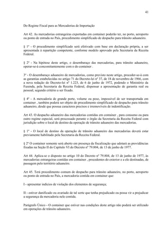 41
Do Regime Fiscal para as Mercadorias de Importação
Art 42. As mercadorias estrangeiras exportadas em container poderão ter, no porto, aeroporto
ou ponto de entrada no País, procedimento simplificado de despacho para trânsito aduaneiro.
§ 1º - O procedimento simplificado será efetivado com base em declaração própria, a ser
apresentada à repartição competente, conforme modelo aprovado pela Secretaria da Receita
Federal.
§ 2º - Na hipótese deste artigo, o desembaraço das mercadorias, para trânsito aduaneiro,
operar-se-à concomitantemente com o do container .
3º - O desembaraço aduaneiro de mercadorias, como previsto neste artigo, proceder-se-à com
as garantias estabelecidas no artigo 71 do Decreto-lei nº 37, de 18 de novembro de 1966, com
a nova redação do Decreto-lei nº 1.223, de 6 de junho de 1972, podendo o Ministério da
Fazenda, pela Secretaria da Receita Federal, dispensar a apresentação de garantia real ou
pessoal, segundo critério a ser fixado.
§ 4º - A mercadoria de grande porte, volume ou peso, impossível de ser transportada em
container , também poderá ser objeto de procedimento simplificado de despacho para trânsito
aduaneiro, desde que possua caracteres precisos e irremovíveis de indentificação.
Art 43. O despacho aduaneiro das mercadorias contidas em container , para consumo ou para
outro regime especial, será processado perante o órgão da Secretaria da Receita Federal com
jurisdição sobre o local de destino da operação de trânsito aduaneiro das mercadorias.
§ 1º - O local de destino da operação de trânsito aduaneiro das mercadorias deverá estar
previamente habilitado pela Secretaria da Receita Federal.
§ 2º O container somente será aberto em presença da fiscalização que adotará as providências
fixadas na Seção II do Capítulo VI do Decreto nº 79.804, de 13 de junho de 1977.
Art 44. Aplica-se o disposto no artigo 10 do Decreto nº 79.804, de 13 de junho de 1977, às
mercadorias estrangeiras contidas em container , procedentes do exterior e a ele destinadas, de
passagem pelo território aduaneiro.
Art 45. Terá procedimento comum de despacho para trânsito aduaneiro, no porto, aeroporto
ou ponto de entrada no País, a mercadoria contida em container que:
I - apresentar indícios de violação dos elementos de segurança;
II - estiver danificado ou avariado de tal sorte que tenha prejudicado ou possa vir a prejudicar
a segurança da mercadoria nele contida.
Parágrafo Único - O container que estiver nas condições deste artigo não poderá ser utilizado
em operações de trânsito aduaneiro.
 