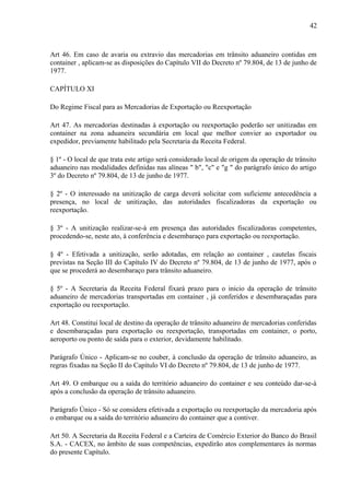 42
Art 46. Em caso de avaria ou extravio das mercadorias em trânsito aduaneiro contidas em
container , aplicam-se as disposições do Capítulo VII do Decreto nº 79.804, de 13 de junho de
1977.
CAPÍTULO XI
Do Regime Fiscal para as Mercadorias de Exportação ou Reexportação
Art 47. As mercadorias destinadas à exportação ou reexportação poderão ser unitizadas em
container na zona aduaneira secundária em local que melhor convier ao exportador ou
expedidor, previamente habilitado pela Secretaria da Receita Federal.
§ 1º - O local de que trata este artigo será considerado local de origem da operação de trânsito
aduaneiro nas modalidades definidas nas alíneas " b", "c" e "g " do parágrafo único do artigo
3º do Decreto nº 79.804, de 13 de junho de 1977.
§ 2º - O interessado na unitização de carga deverá solicitar com suficiente antecedência a
presença, no local de unitização, das autoridades fiscalizadoras da exportação ou
reexportação.
§ 3º - A unitização realizar-se-à em presença das autoridades fiscalizadoras competentes,
procedendo-se, neste ato, à conferência e desembaraço para exportação ou reexportação.
§ 4º - Efetivada a unitização, serão adotadas, em relação ao container , cautelas fiscais
previstas na Seção III do Capítulo IV do Decreto nº 79.804, de 13 de junho de 1977, após o
que se procederá ao desembaraço para trânsito aduaneiro.
§ 5º - A Secretaria da Receita Federal fixará prazo para o inicio da operação de trânsito
aduaneiro de mercadorias transportadas em container , já conferidos e desembaraçadas para
exportação ou reexportação.
Art 48. Constitui local de destino da operação de trânsito aduaneiro de mercadorias conferidas
e desembaraçadas para exportação ou reexportação, transportadas em container, o porto,
aeroporto ou ponto de saída para o exterior, devidamente habilitado.
Parágrafo Único - Aplicam-se no couber, à conclusão da operação de trânsito aduaneiro, as
regras fixadas na Seção II do Capítulo VI do Decreto nº 79.804, de 13 de junho de 1977.
Art 49. O embarque ou a saída do território aduaneiro do container e seu conteúdo dar-se-à
após a conclusão da operação de trânsito aduaneiro.
Parágrafo Único - Só se considera efetivada a exportação ou reexportação da mercadoria após
o embarque ou a saída do território aduaneiro do container que a contiver.
Art 50. A Secretaria da Receita Federal e a Carteira de Comércio Exterior do Banco do Brasil
S.A. - CACEX, no âmbito de suas competências, expedirão atos complementares às normas
do presente Capítulo.
 