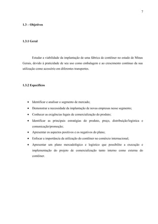 7
1.3 – Objetivos
1.3.1 Geral
Estudar a viabilidade da implantação de uma fábrica de contêiner no estado de Minas
Gerais, devido à praticidade de seu uso como embalagem e ao crescimento contínuo da sua
utilização como acessório em diferentes transportes.
1.3.2 Específicos
• Identificar e analisar o segmento de mercado;
• Demonstrar a necessidade da implantação de novas empresas nesse segmento;
• Conhecer as exigências legais de comercialização do produto;
• Identificar as principais estratégias do produto, preço, distribuição/logística e
comunicação/promoção;
• Apresentar os aspectos positivos e os negativos do plano;
• Enfocar a importância da utilização do contêiner no comércio internacional;
• Apresentar um plano mercadológico e logístico que possibilite a execução e
implementação do projeto de comercialização tanto interno como externa do
contêiner.
 