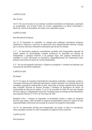 43
CAPÍTULO XII
Das Avarias
Art 51. No caso de avaria de um container contendo mercadorias de importação, exportação
ou reexportação, será lavrado Termo de Avaria, assegurando-se às partes interessadas o
direito de vistoria da mercadoria, de acordo com a legislação vigente.
CAPÍTULO XIII
Das Mercadorias Perigosas
Art 52. O Exportador ou expedidor, ao entregar para embarque mercadorias perigosas
(inflamáveis, explosivas, corrosivas ou agressivas), deve obrigatoriamente informar o perigo
que as mesmas oferecem, indicando as precauções que devem ser tomadas.
§ 1º - As mercadorias perigosas eventualmente recebidas pelo transportador ignorado tal
caráter, podem ser descarregadas, tornadas inofensivas ou destruídas por decisão do
transportador, a qualquer momento e em qualquer lugar, sem qualquer indenização ao
expedidor ou outro interessado na mercadoria, independentemente das indenizações pelos
prejuízos decorrentes do atraso do veículo transportador.
§ 2º - No caso do transporte rodoviário, o disposto no parágrafo 1º somente será aplicado com
a presença de autoridade competente.
CAPÍTULO XIV
Do Seguro
Art 53. O seguro do transporte Intermodal de mercadorias unitizadas, ressalvados acordos e
convenções internacionais ratificados pelo Brasil, constitui operação a ser realizada através de
sociedades seguradoras estabelecidas no País, observadas as normas regulamentares baixadas
pelo Conselho Nacional de Seguros Privados e Institutos de Resseguros do Brasil, na
conformidade do Decreto-lei número 73, de 21 de novembro de 1966. No caso das Estradas
de Ferro, aplica-se o Regulamento Geral dos Transportes para as Estradas de ferro Brasileiras,
aprovado pelo Decreto nº 51.813, de 8 de março de 1963.
Parágrafo Único - Compete ao importador ou destinatário realizar o seguro de transporte
previsto neste artigo, sendo facultado às empresas transportadoras realizar os seguros de suas
responsabilidades, decorrentes da execução de contratos de transportes intermodais.
Art 54. As indenizações devidas pelo transportador, por perdas ou danos às mercadorias,
serão calculadas com base no valor consignado na respectiva fatura comercial.
CAPÍTULO XV
Dos Incentivos
 