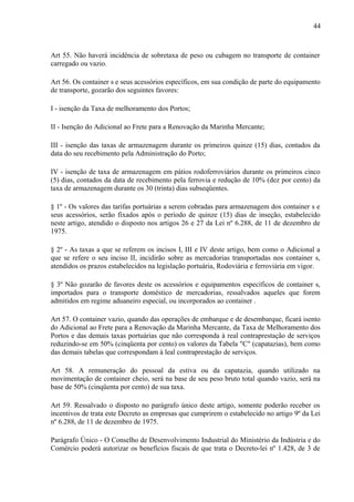 44
Art 55. Não haverá incidência de sobretaxa de peso ou cubagem no transporte de container
carregado ou vazio.
Art 56. Os container s e seus acessórios específicos, em sua condição de parte do equipamento
de transporte, gozarão dos seguintes favores:
I - isenção da Taxa de melhoramento dos Portos;
II - Isenção do Adicional ao Frete para a Renovação da Marinha Mercante;
III - isenção das taxas de armazenagem durante os primeiros quinze (15) dias, contados da
data do seu recebimento pela Administração do Porto;
IV - isenção de taxa de armazenagem em pátios rodoferroviários durante os primeiros cinco
(5) dias, contados da data de recebimento pela ferrovia e redução de 10% (dez por cento) da
taxa de armazenagem durante os 30 (trinta) dias subseqüentes.
§ 1º - Os valores das tarifas portuárias a serem cobradas para armazenagem dos container s e
seus acessórios, serão fixados após o período de quinze (15) dias de inseção, estabelecido
neste artigo, atendido o disposto nos artigos 26 e 27 da Lei nº 6.288, de 11 de dezembro de
1975.
§ 2º - As taxas a que se referem os incisos I, III e IV deste artigo, bem como o Adicional a
que se refere o seu inciso II, incidirão sobre as mercadorias transportadas nos container s,
atendidos os prazos estabelecidos na legislação portuária, Rodoviária e ferroviária em vigor.
§ 3º Não gozarão de favores deste os acessórios e equipamentos específicos de container s,
importados para o transporte doméstico de mercadorias, ressalvados aqueles que forem
admitidos em regime aduaneiro especial, ou incorporados ao container .
Art 57. O container vazio, quando das operações de embarque e de desembarque, ficará isento
do Adicional ao Frete para a Renovação da Marinha Mercante, da Taxa de Melhoramento dos
Portos e das demais taxas portuárias que não corresponda à real contraprestação de serviços
reduzindo-se em 50% (cinqüenta por cento) os valores da Tabela "C" (capatazias), bem como
das demais tabelas que correspondam à leal contraprestação de serviços.
Art 58. A remuneração do pessoal da estiva ou da capatazia, quando utilizado na
movimentação de container cheio, será na base de seu peso bruto total quando vazio, será na
base de 50% (cinqüenta por cento) de sua taxa.
Art 59. Ressalvado o disposto no parágrafo único deste artigo, somente poderão receber os
incentivos de trata este Decreto as empresas que cumprirem o estabelecido no artigo 9º da Lei
nº 6.288, de 11 de dezembro de 1975.
Parágrafo Único - O Conselho de Desenvolvimento Industrial do Ministério da Indústria e do
Comércio poderá autorizar os benefícios fiscais de que trata o Decreto-lei nº 1.428, de 3 de
 