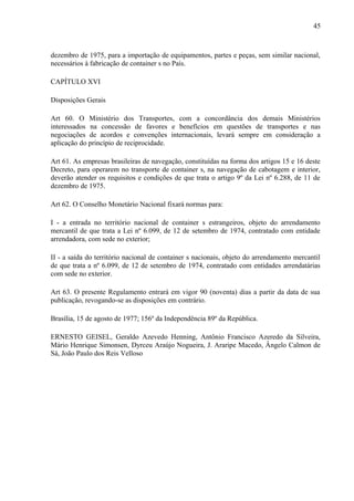 45
dezembro de 1975, para a importação de equipamentos, partes e peças, sem similar nacional,
necessários à fabricação de container s no País.
CAPÍTULO XVI
Disposições Gerais
Art 60. O Ministério dos Transportes, com a concordância dos demais Ministérios
interessados na concessão de favores e benefícios em questões de transportes e nas
negociações de acordos e convenções internacionais, levará sempre em consideração a
aplicação do princípio de reciprocidade.
Art 61. As empresas brasileiras de navegação, constituídas na forma dos artigos 15 e 16 deste
Decreto, para operarem no transporte de container s, na navegação de cabotagem e interior,
deverão atender os requisitos e condições de que trata o artigo 9º da Lei nº 6.288, de 11 de
dezembro de 1975.
Art 62. O Conselho Monetário Nacional fixará normas para:
I - a entrada no território nacional de container s estrangeiros, objeto do arrendamento
mercantil de que trata a Lei nº 6.099, de 12 de setembro de 1974, contratado com entidade
arrendadora, com sede no exterior;
II - a saída do território nacional de container s nacionais, objeto do arrendamento mercantil
de que trata a nº 6.099, de 12 de setembro de 1974, contratado com entidades arrendatárias
com sede no exterior.
Art 63. O presente Regulamento entrará em vigor 90 (noventa) dias a partir da data de sua
publicação, revogando-se as disposições em contrário.
Brasília, 15 de agosto de 1977; 156º da Independência 89º da República.
ERNESTO GEISEL, Geraldo Azevedo Henning, Antônio Francisco Azeredo da Silveira,
Mário Henrique Simonsen, Dyrceu Araújo Nogueira, J. Araripe Macedo, Ângelo Calmon de
Sá, João Paulo dos Reis Velloso
 