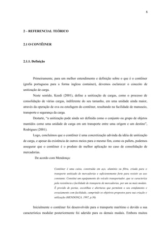 8
2 – REFERENCIAL TEÓRICO
2.1 O CONTÊINER
2.1.1. Definição
Primeiramente, para um melhor entendimento e definição sobre o que é o contêiner
(grafia portuguesa para a forma inglesa container), devemos esclarecer o conceito de
unitização de carga.
Neste sentido, Keedi (2001), define a unitização de cargas, como o processo de
consolidação de várias cargas, indiferente do seu tamanho, em uma unidade ainda maior,
através da operação de ova ou estufagem do contêiner, resultando na facilidade de manuseio,
transporte e segurança da carga.
Destarte, “a unitização pode ainda ser definida como o conjunto ou grupo de objetos
mantidos como uma unidade de carga em um transporte entre uma origem e um destino”,
Rodrigues (2001).
Logo, concluímos que o contêiner é uma concretização advinda da idéia de unitização
de carga, e apesar da existência de outros meios para o mesmo fim, como os pallets, podemos
assegurar que o contêiner é o produto de melhor aplicação no caso de consolidação de
mercadorias.
De acordo com Mendonça:
Contêiner é uma caixa, construída em aço, alumínio ou fibra, criada para o
transporte unitizado de mercadorias e suficientemente forte para resistir ao uso
constante. Constitui um equipamento do veículo transportador, que se caracteriza
pela resistência e facilidade de transporte de mercadorias, por um ou mais modais.
É provido de portas, escotilhas e aberturas que permitem o seu estufamento e
esvaziamento com facilidade, cumprindo os objetivos propostos para sua criação e
utilização (MENDONÇA, 1997, p.36).
Inicialmente o contêiner foi desenvolvido para o transporte marítimo e devido a sua
característica modular posteriormente foi aderido para os demais modais. Embora muitos
 